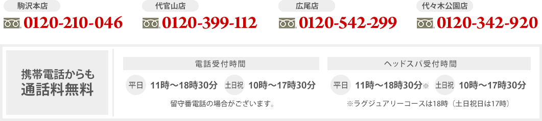 【駒沢本店】0120-210-046【代官山店】0120-399-112【広尾店】0120-542-299【代々木公園店】0120-342-920【携帯電話からも通話料無料】電話受付時間：平日11～19時、土日祝10～18時（留守番電話の場合がございます。）ヘッドスパ受付時間：平日11～19時※、土日祝10～18時※85分・90分コースやデコルテオプションは18時30分、ラグジュアリーコースは18時（土日祝日は平日の1時間前）