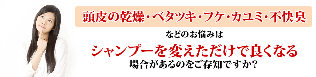 頭皮の乾燥・ベタツキ・フケ・カユミ・不快臭などのお悩みはシャンプーを変えただけで良くなる場合があるのをご存知ですか？