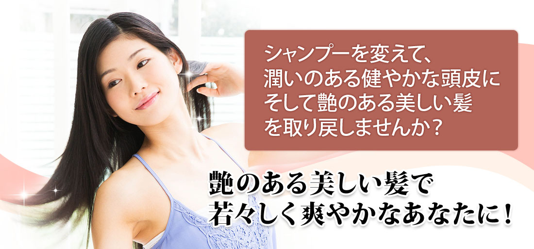 シャンプーを変えて、潤いのある健やかな頭皮にそして艶のある美しい髪を取り戻しませんか？艶のある美しい髪で若々しく爽やかなあなたに！