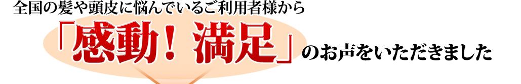 全国の髪や頭皮に悩んでいるご利用者様から「感動！満足」のお声をいただきました
